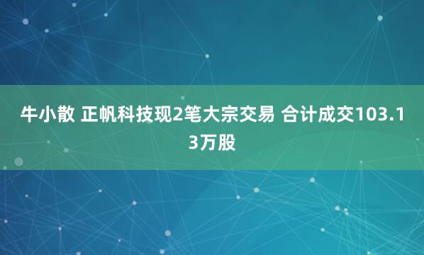 牛小散 正帆科技现2笔大宗交易 合计成交103.13万股