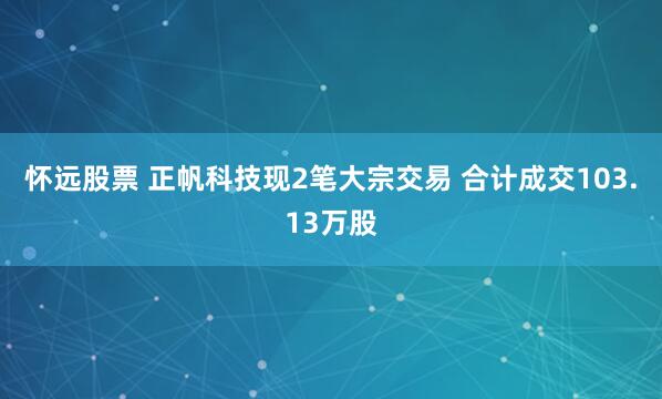 怀远股票 正帆科技现2笔大宗交易 合计成交103.13万股