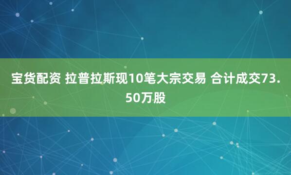 宝货配资 拉普拉斯现10笔大宗交易 合计成交73.50万股