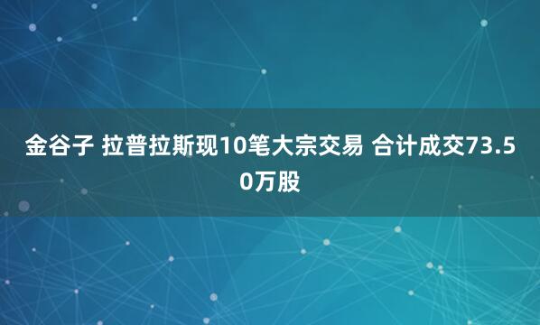 金谷子 拉普拉斯现10笔大宗交易 合计成交73.50万股