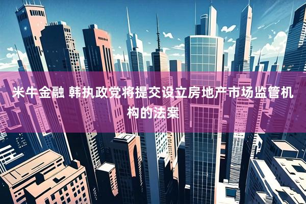 米牛金融 韩执政党将提交设立房地产市场监管机构的法案