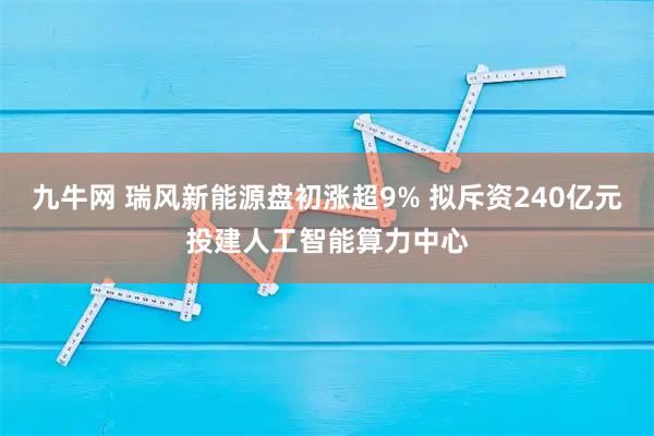 九牛网 瑞风新能源盘初涨超9% 拟斥资240亿元投建人工智能算力中心