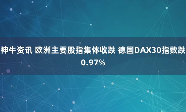 神牛资讯 欧洲主要股指集体收跌 德国DAX30指数跌0.97%